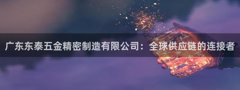 彩神购彩-购彩大厅入口36fr：广东东泰五金精密制造有限公司：全球供应链的连接者